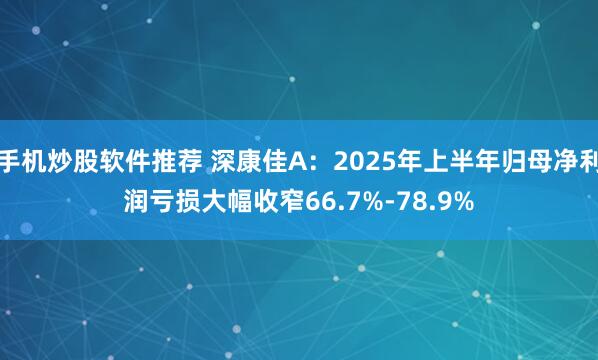 手机炒股软件推荐 深康佳A：2025年上半年归母净利润亏损大幅收窄66.7%-78.9%