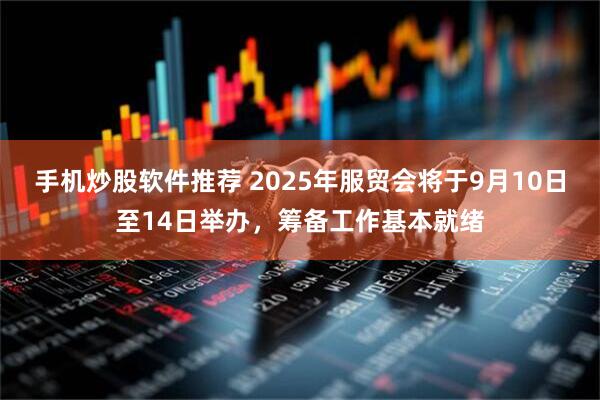 手机炒股软件推荐 2025年服贸会将于9月10日至14日举办，筹备工作基本就绪