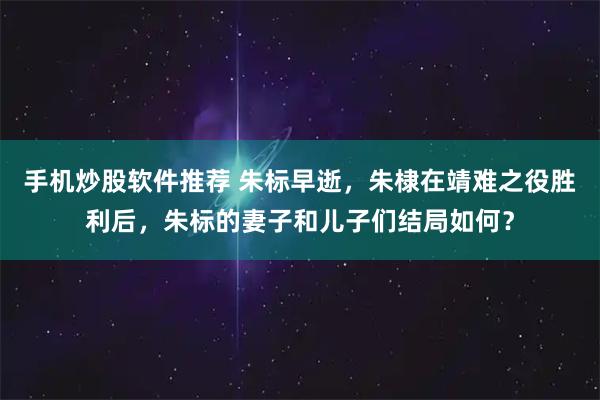 手机炒股软件推荐 朱标早逝，朱棣在靖难之役胜利后，朱标的妻子和儿子们结局如何？