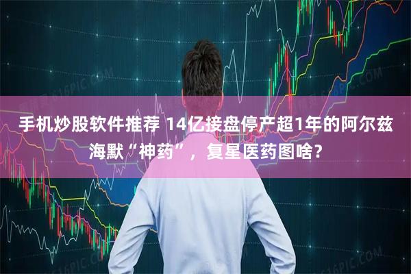 手机炒股软件推荐 14亿接盘停产超1年的阿尔兹海默“神药”，复星医药图啥？